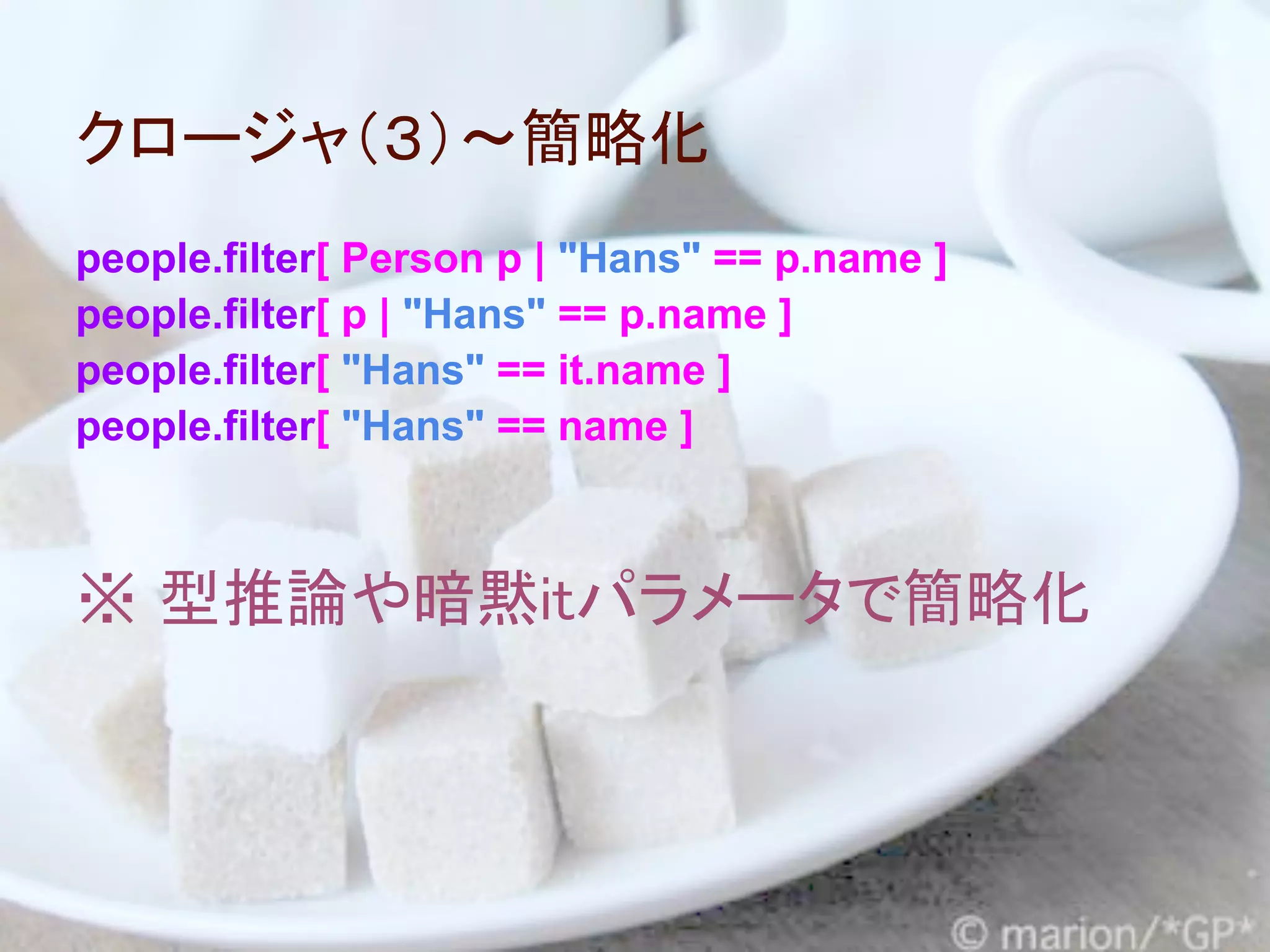 クロージャ（３）～簡略化
people.filter[ Person p | "Hans" == p.name ]
people.filter[ p | "Hans" == p.name ]
people.filter[ "Hans" == it.name ]
people.filter[ "Hans" == name ]



※ 型推論や暗黙itパラメータで簡略化
 