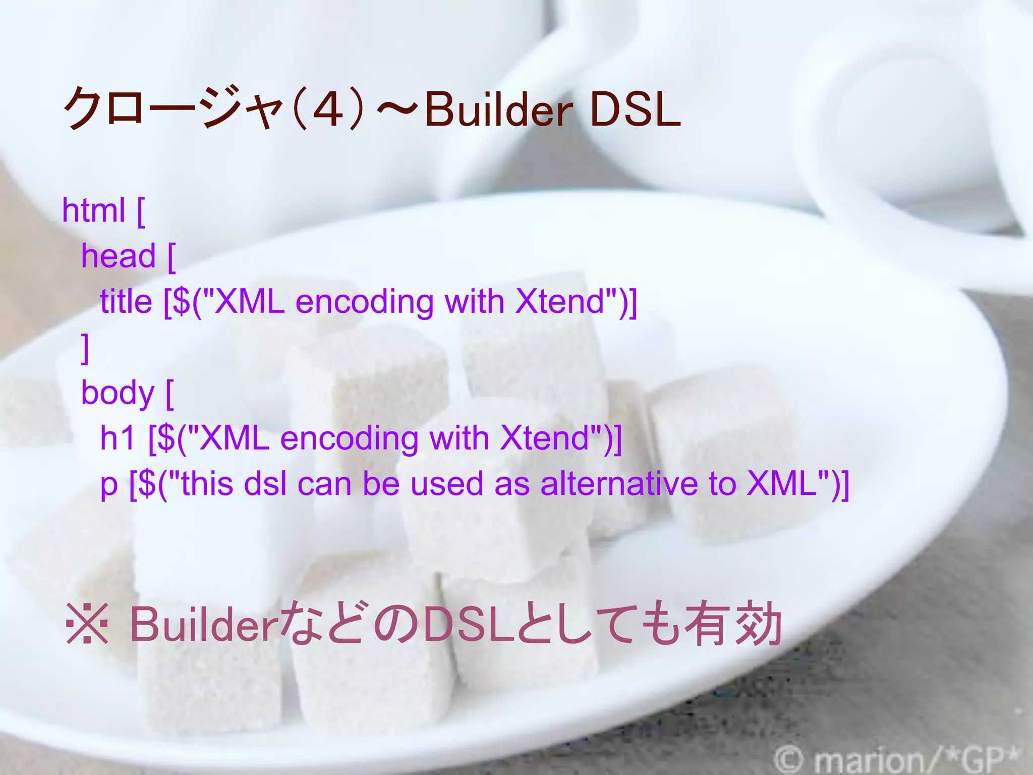 クロージャ（４）～Builder DSL
html [
 head [
   title [$("XML encoding with Xtend")]
 ]
 body [
   h1 [$("XML encoding with Xtend")]
   p [$("this dsl can be used as alternative to XML")]



※ BuilderなどのDSLとしても有効
 