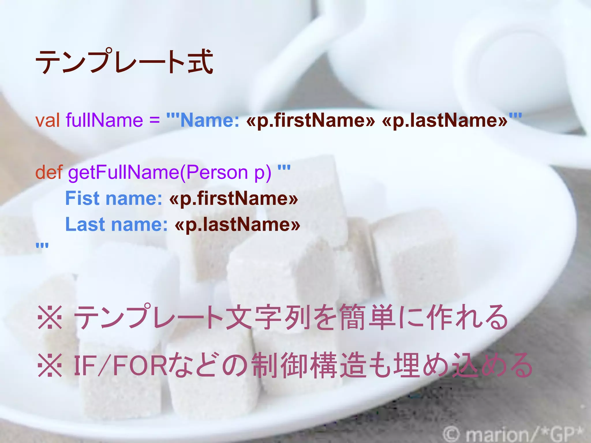 テンプレート式
val fullName = '''Name: «p.firstName» «p.lastName»'''

def getFullName(Person p) '''
    Fist name: «p.firstName»
    Last name: «p.lastName»
'''


※ テンプレート文字列を簡単に作れる
※ IF/FORなどの制御構造も埋め込める
 