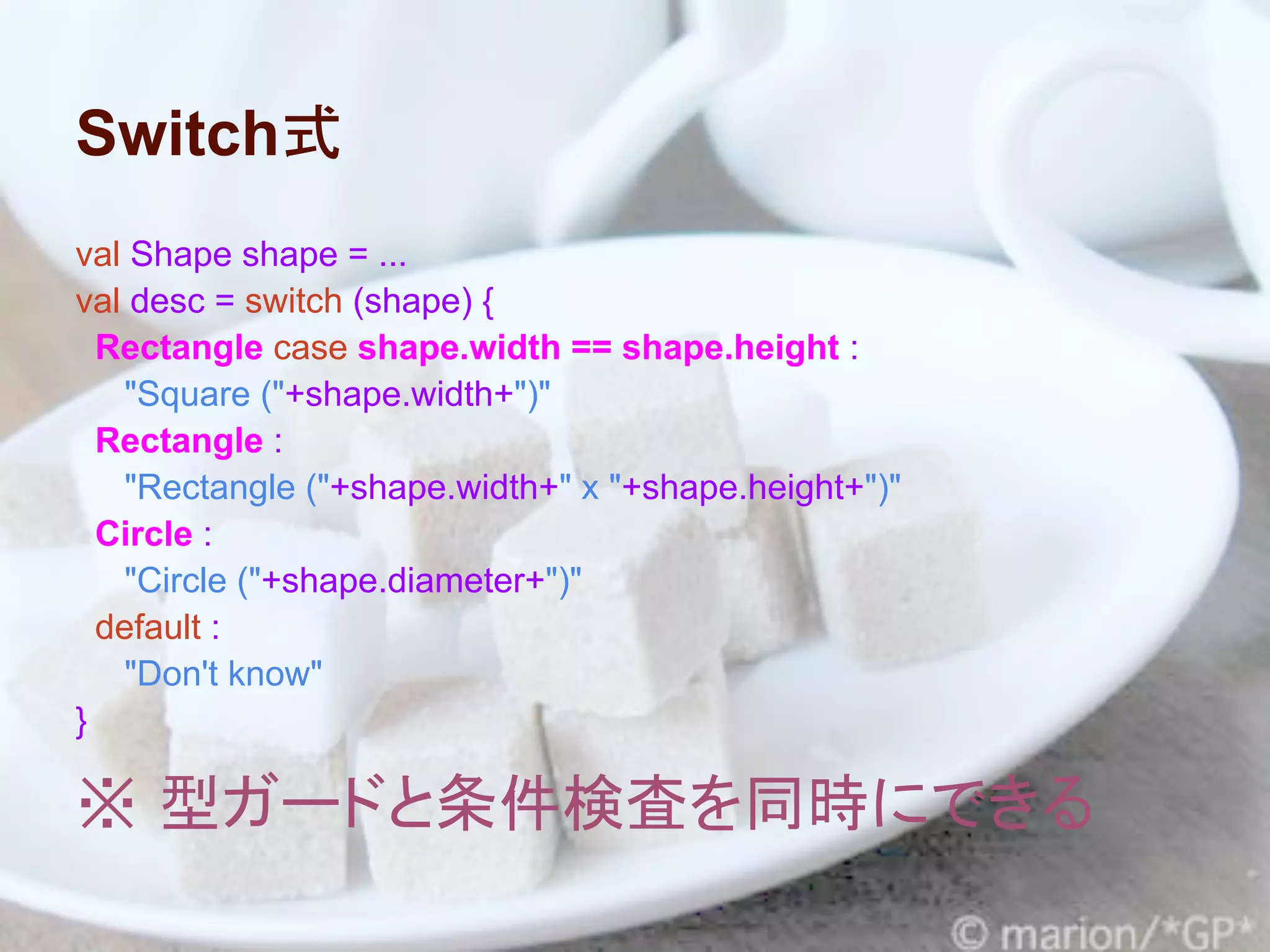 Switch式
val Shape shape = ...
val desc = switch (shape) {
  Rectangle case shape.width == shape.height :
   "Square ("+shape.width+")"
  Rectangle :
   "Rectangle ("+shape.width+" x "+shape.height+")"
  Circle :
   "Circle ("+shape.diameter+")"
  default :
   "Don't know"
}

※ 型ガードと条件検査を同時にできる
 