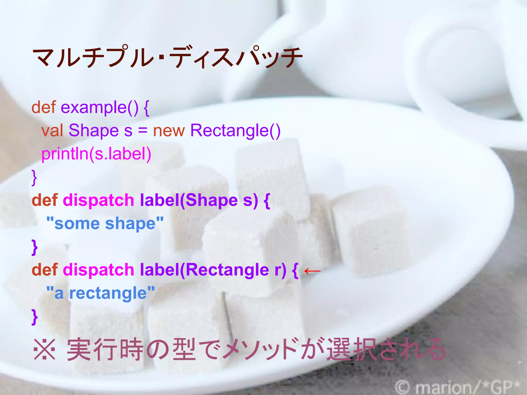 マルチプル・ディスパッチ
def example() {
  val Shape s = new Rectangle()
  println(s.label)
}
def dispatch label(Shape s) {
   "some shape"
}
def dispatch label(Rectangle r) { ←
   "a rectangle"
}

※ 実行時の型でメソッドが選択される
 