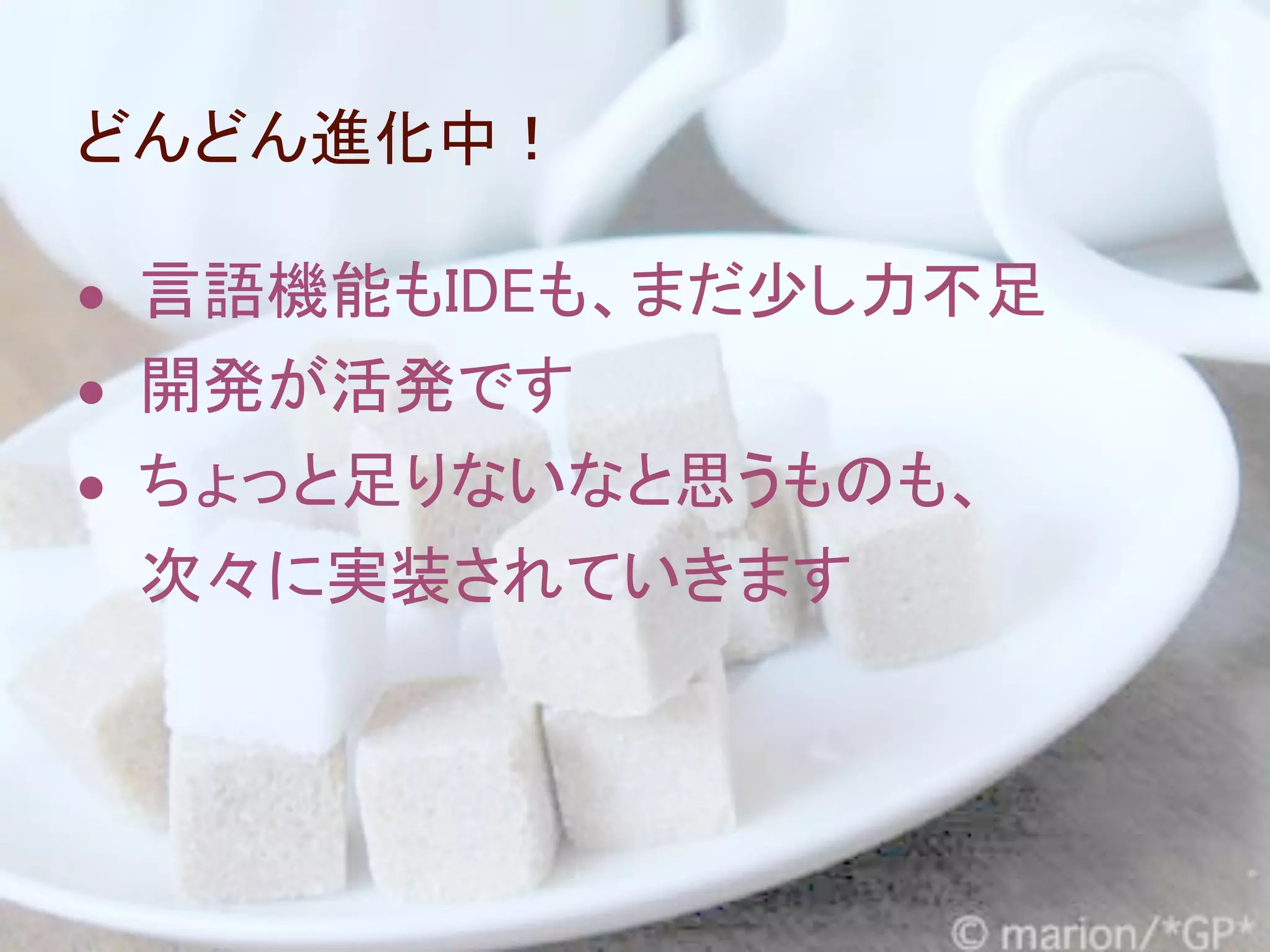 どんどん進化中！

● 言語機能もIDEも、まだ少し力不足
● 開発が活発です
● ちょっと足りないなと思うものも、
 次々に実装されていきます
 