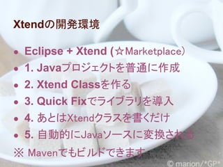Xtendの開発環境

● Eclipse + Xtend (☆Marketplace)
● 1. Javaプロジェクトを普通に作成
● 2. Xtend Classを作る
● 3. Quick Fixでライブラリを導入
● 4. あとはXtendクラスを書くだけ
● 5. 自動的にJavaソースに変換される
※ Mavenでもビルドできます
 