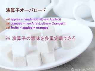 演算子オーバロード
val apples = newArrayList(new Apple())
val oranges = newArrayList(new Orange())
val fruits = apples + oranges


※ 演算子の意味を多重定義できる
 