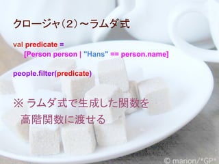 クロージャ（２）～ラムダ式
val predicate =
   [Person person | "Hans" == person.name]

people.filter(predicate)



※ ラムダ式で生成した関数を
　高階関数に渡せる
 