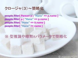 クロージャ（３）～簡略化
people.filter[ Person p | "Hans" == p.name ]
people.filter[ p | "Hans" == p.name ]
people.filter[ "Hans" == it.name ]
people.filter[ "Hans" == name ]



※ 型推論や暗黙itパラメータで簡略化
 