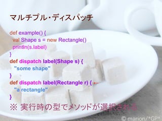 マルチプル・ディスパッチ
def example() {
  val Shape s = new Rectangle()
  println(s.label)
}
def dispatch label(Shape s) {
   "some shape"
}
def dispatch label(Rectangle r) { ←
   "a rectangle"
}

※ 実行時の型でメソッドが選択される
 