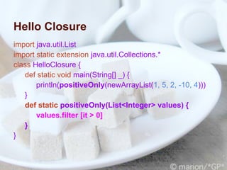 Hello Closure
import java.util.List
import static extension java.util.Collections.*
class HelloClosure {
   def static void main(String[] _) {
       println(positiveOnly(newArrayList(1, 5, 2, -10, 4)))
   }
   def static positiveOnly(List<Integer> values) {
       values.filter [it > 0]
   }
}
 