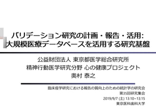 バリデーション研究の計画・報告・活⽤:
⼤規模医療データベースを活⽤する研究基盤
公益財団法⼈ 東京都医学総合研究所
精神⾏動医学研究分野 ⼼の健康プロジェクト
奥村 泰之
臨床疫学研究における報告の質向上のための統計学の研究会
第35回研究集会
2019/9/7 (⼟) 13:10~13:15
東京医科⻭科⼤学
バリデーション研究の計画・報告・活⽤:
⼤規模医療データベースを活⽤する研究基盤
 