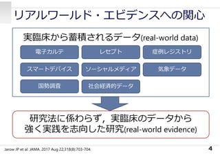 4
実臨床から蓄積されるデータ(real-world data)
電⼦カルテ レセプト
ソーシャルメディアスマートデバイス
症例レジストリ
気象データ
国勢調査 社会経済的データ
研究法に係わらず，実臨床のデータから
強く実践を志向した研究(real-world evidence)
Jarow JP et al: JAMA. 2017 Aug 22;318(8):703-704.
リアルワールド・エビデンスへの関⼼
 
