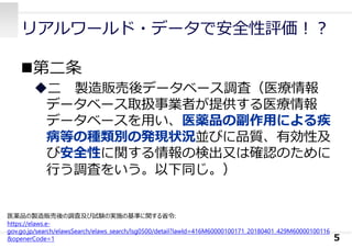 リアルワールド・データで安全性評価︕︖
第⼆条
⼆ 製造販売後データベース調査（医療情報
データベース取扱事業者が提供する医療情報
データベースを⽤い、医薬品の副作⽤による疾
病等の種類別の発現状況並びに品質、有効性及
び安全性に関する情報の検出⼜は確認のために
⾏う調査をいう。以下同じ。）
5
医薬品の製造販売後の調査及び試験の実施の基準に関する省令:
https://elaws.e-
gov.go.jp/search/elawsSearch/elaws_search/lsg0500/detail?lawId=416M60000100171_20180401_429M60000100116
&openerCode=1
 