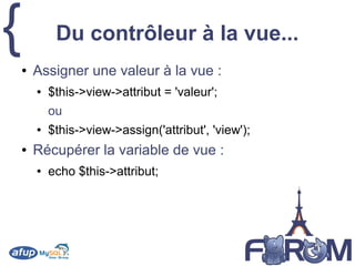 { Du contrôleur à la vue...
● Assigner une valeur à la vue :
● $this->view->attribut = 'valeur';
ou
● $this->view->assign('attribut', 'view');
● Récupérer la variable de vue :
● echo $this->attribut;
 