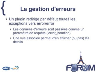 { La gestion d'erreurs
● Un plugin redirige par défaut toutes les
exceptions vers error/error
● Les données d'erreurs sont passées comme un
paramètre de requête ('error_handler')
● Une vue associée permet d'en afficher (ou pas) les
détails
 