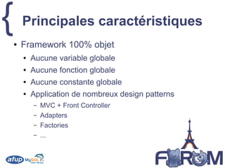 { Principales caractéristiques
● Framework 100% objet
● Aucune variable globale
● Aucune fonction globale
● Aucune constante globale
● Application de nombreux design patterns
– MVC + Front Controller
– Adapters
– Factories
– ...
 