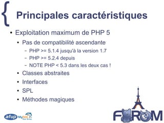 { Principales caractéristiques
● Exploitation maximum de PHP 5
● Pas de compatibilité ascendante
– PHP >= 5.1.4 jusqu'à la version 1.7
– PHP >= 5.2.4 depuis
– NOTE PHP < 5.3 dans les deux cas !
● Classes abstraites
● Interfaces
● SPL
● Méthodes magiques
 