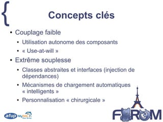 { Concepts clés
● Couplage faible
● Utilisation autonome des composants
● « Use-at-will »
● Extrême souplesse
● Classes abstraites et interfaces (injection de
dépendances)
● Mécanismes de chargement automatiques
« intelligents »
● Personnalisation « chirurgicale »
 