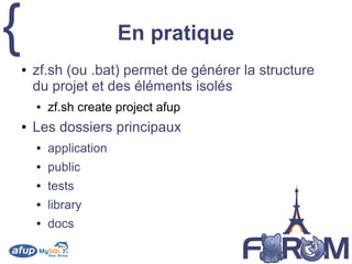 { En pratique
● zf.sh (ou .bat) permet de générer la structure
du projet et des éléments isolés
● zf.sh create project afup
● Les dossiers principaux
● application
● public
● tests
● library
● docs
 