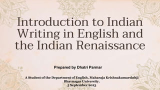 Introduction to Indian
Writing in English and
the Indian Renaissance
Prepared by Dhatri Parmar
A Student of the Department of English, Maharaja Krishnakumarsinhji
Bhavnagar University.
5 September 2023
 