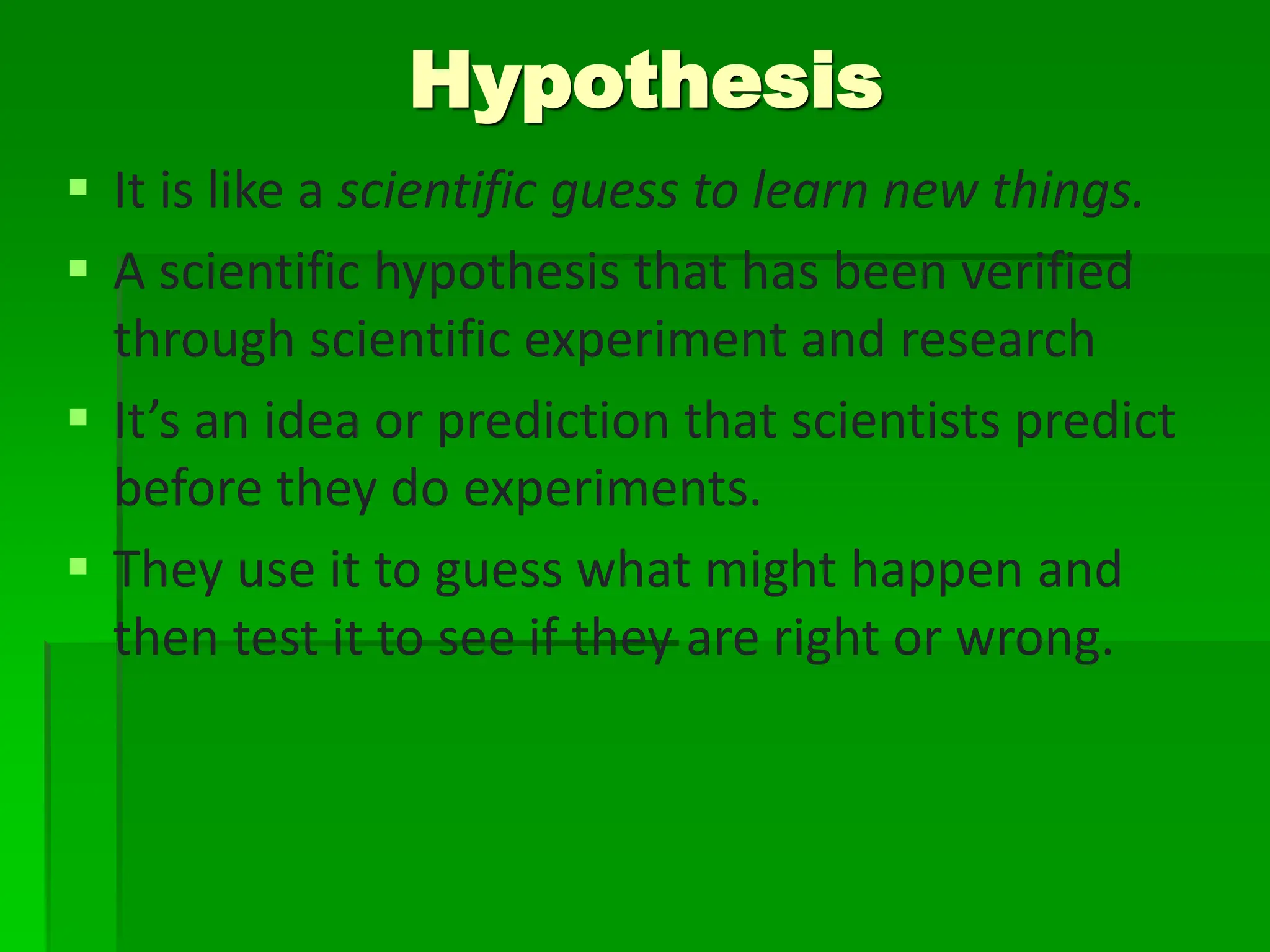  It is like a scientific guess to learn new things.
 A scientific hypothesis that has been verified
through scientific experiment and research
 It’s an idea or prediction that scientists predict
before they do experiments.
 They use it to guess what might happen and
then test it to see if they are right or wrong.
Hypothesis
 