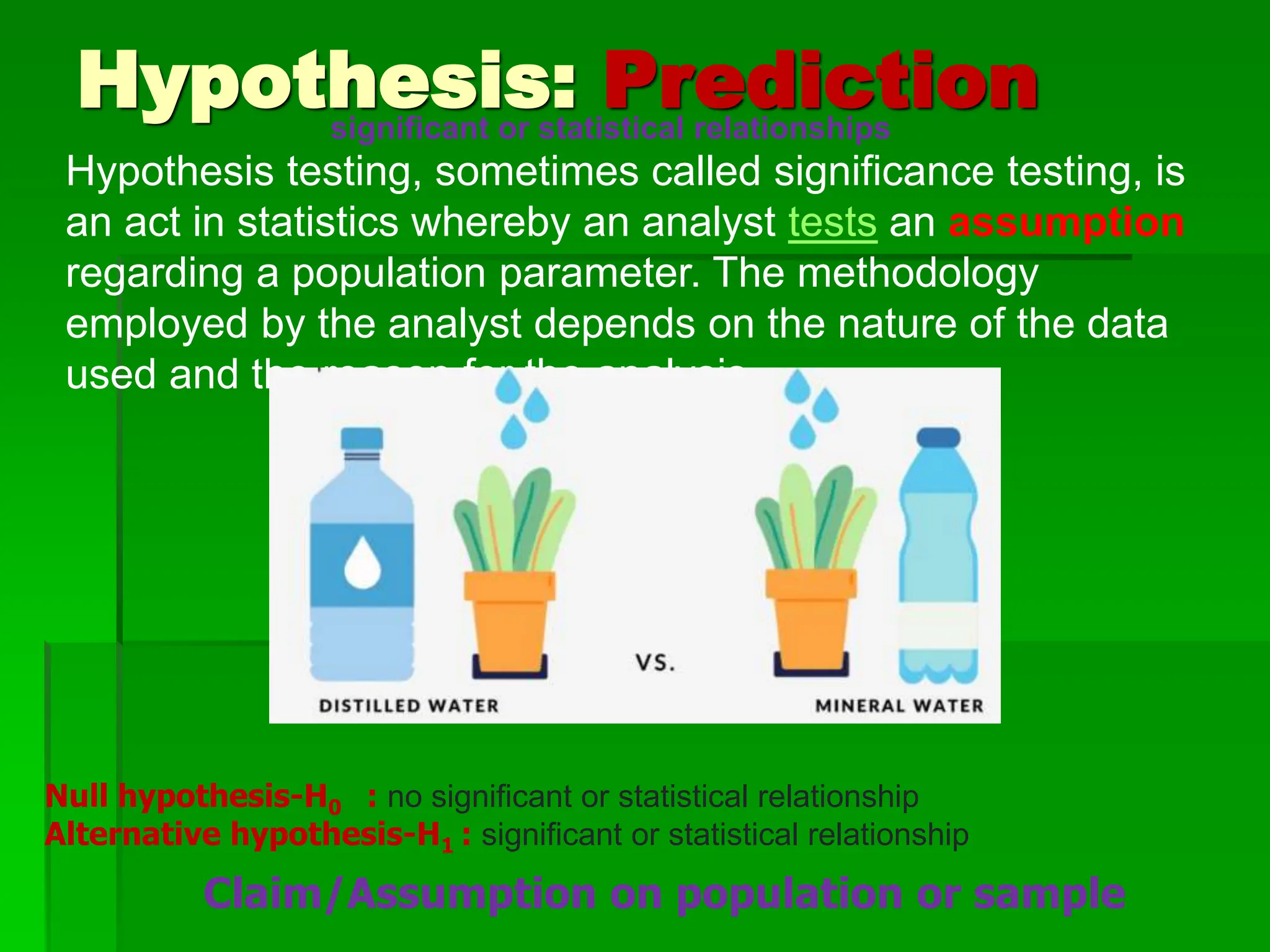 Hypothesis: Prediction
Hypothesis testing, sometimes called significance testing, is
an act in statistics whereby an analyst tests an assumption
regarding a population parameter. The methodology
employed by the analyst depends on the nature of the data
used and the reason for the analysis.
Null hypothesis-H0 : no significant or statistical relationship
Alternative hypothesis-H1 : significant or statistical relationship
significant or statistical relationships
Claim/Assumption on population or sample
 