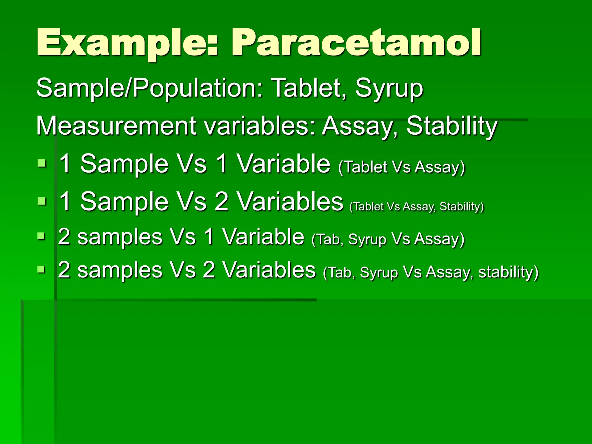 Example: Paracetamol
Sample/Population: Tablet, Syrup
Measurement variables: Assay, Stability
 1 Sample Vs 1 Variable (Tablet Vs Assay)
 1 Sample Vs 2 Variables (Tablet Vs Assay, Stability)
 2 samples Vs 1 Variable (Tab, Syrup Vs Assay)
 2 samples Vs 2 Variables (Tab, Syrup Vs Assay, stability)
 