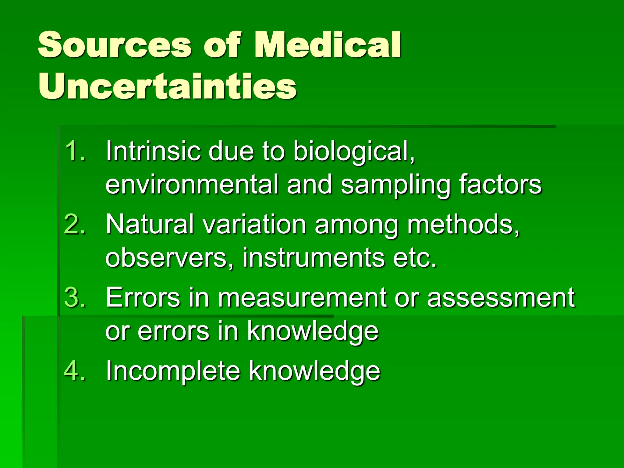 Sources of Medical
Uncertainties
1. Intrinsic due to biological,
environmental and sampling factors
2. Natural variation among methods,
observers, instruments etc.
3. Errors in measurement or assessment
or errors in knowledge
4. Incomplete knowledge
 