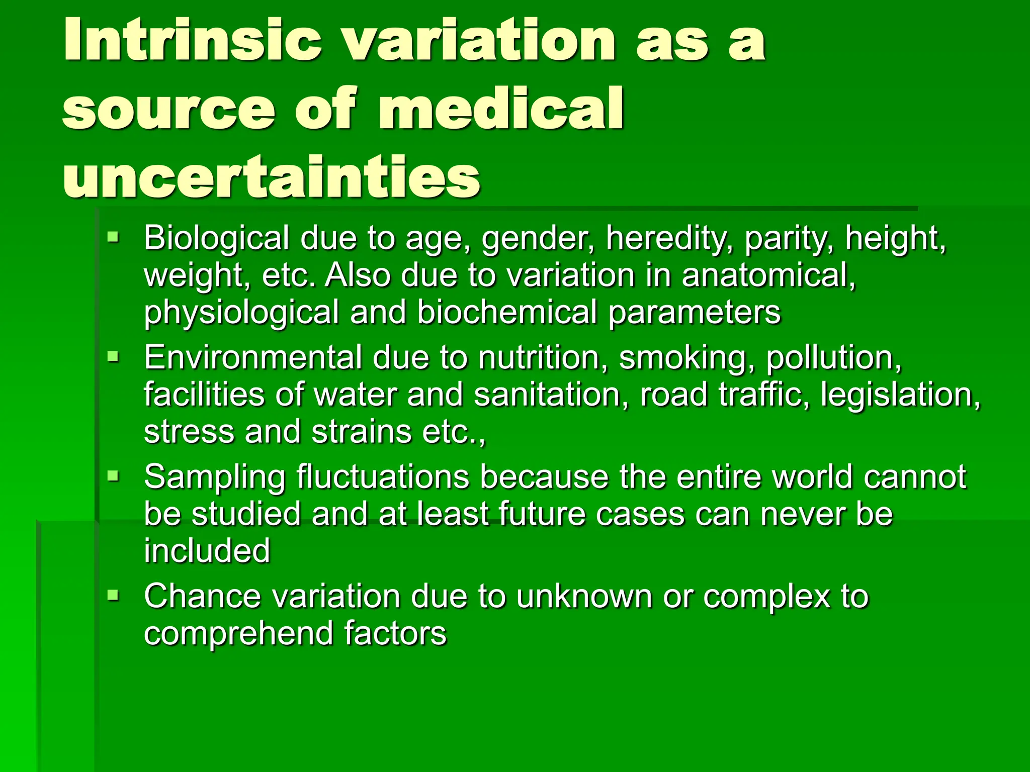 Intrinsic variation as a
source of medical
uncertainties
 Biological due to age, gender, heredity, parity, height,
weight, etc. Also due to variation in anatomical,
physiological and biochemical parameters
 Environmental due to nutrition, smoking, pollution,
facilities of water and sanitation, road traffic, legislation,
stress and strains etc.,
 Sampling fluctuations because the entire world cannot
be studied and at least future cases can never be
included
 Chance variation due to unknown or complex to
comprehend factors
 