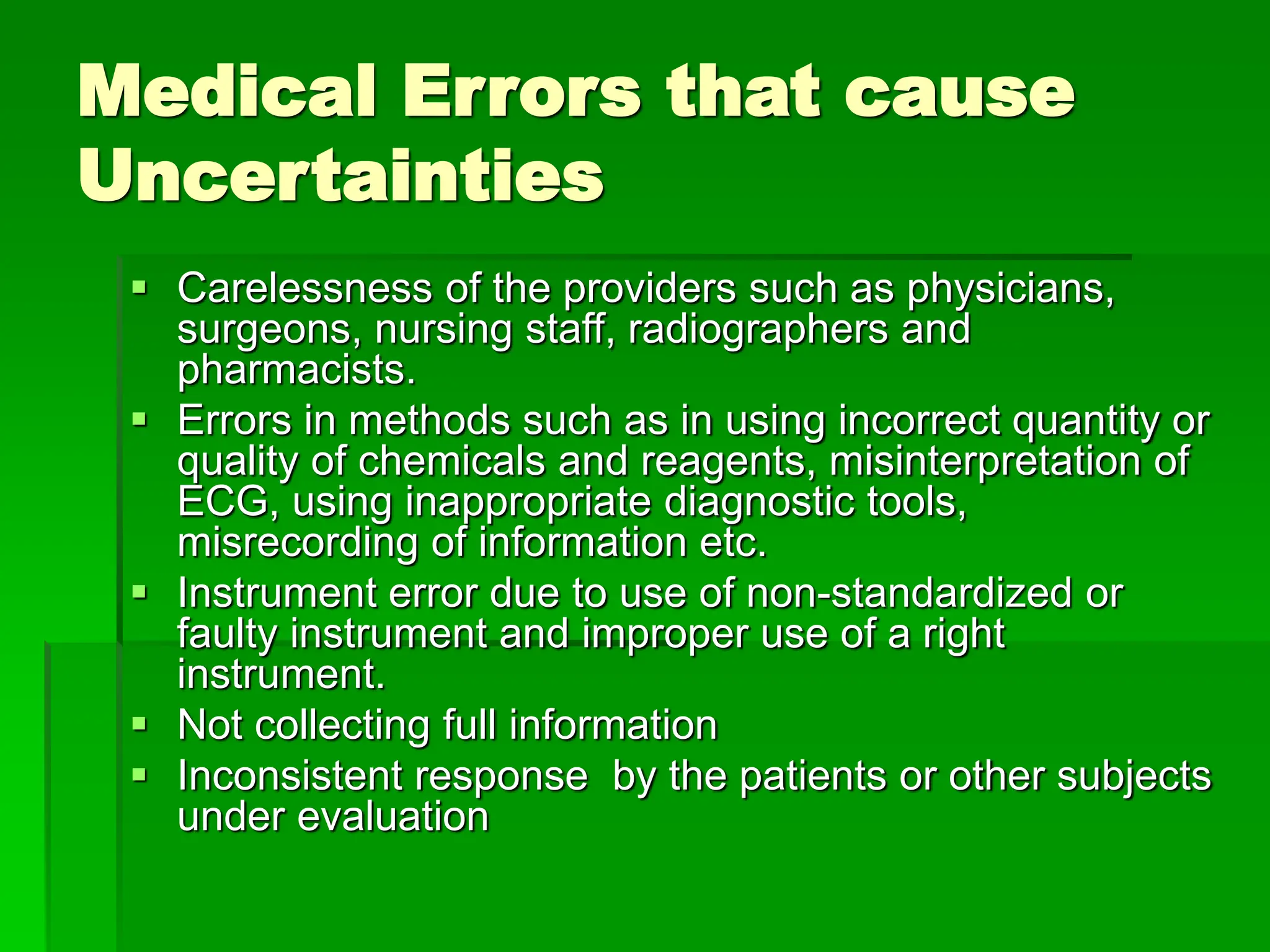 Medical Errors that cause
Uncertainties
 Carelessness of the providers such as physicians,
surgeons, nursing staff, radiographers and
pharmacists.
 Errors in methods such as in using incorrect quantity or
quality of chemicals and reagents, misinterpretation of
ECG, using inappropriate diagnostic tools,
misrecording of information etc.
 Instrument error due to use of non-standardized or
faulty instrument and improper use of a right
instrument.
 Not collecting full information
 Inconsistent response by the patients or other subjects
under evaluation
 