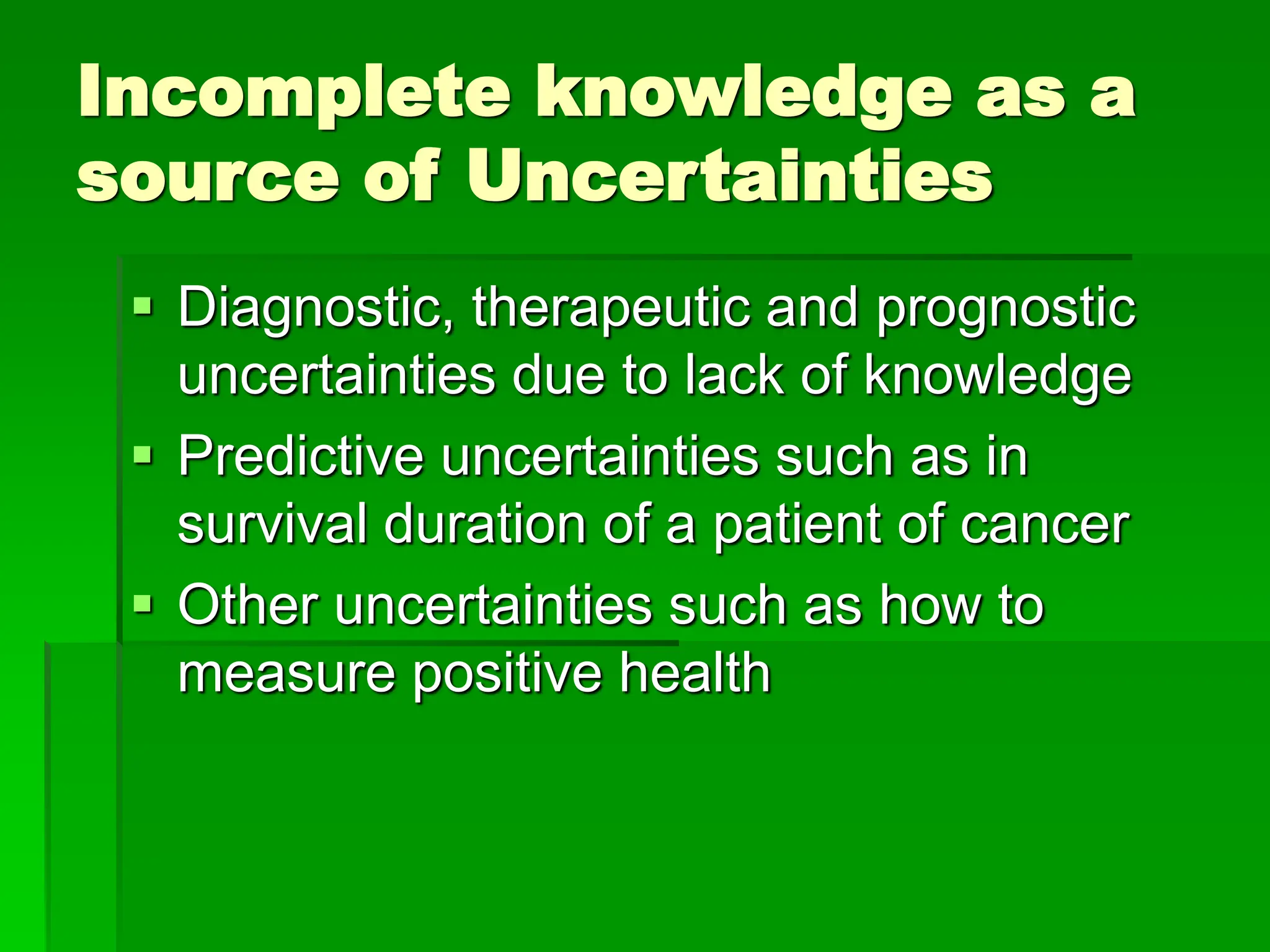 Incomplete knowledge as a
source of Uncertainties
 Diagnostic, therapeutic and prognostic
uncertainties due to lack of knowledge
 Predictive uncertainties such as in
survival duration of a patient of cancer
 Other uncertainties such as how to
measure positive health
 