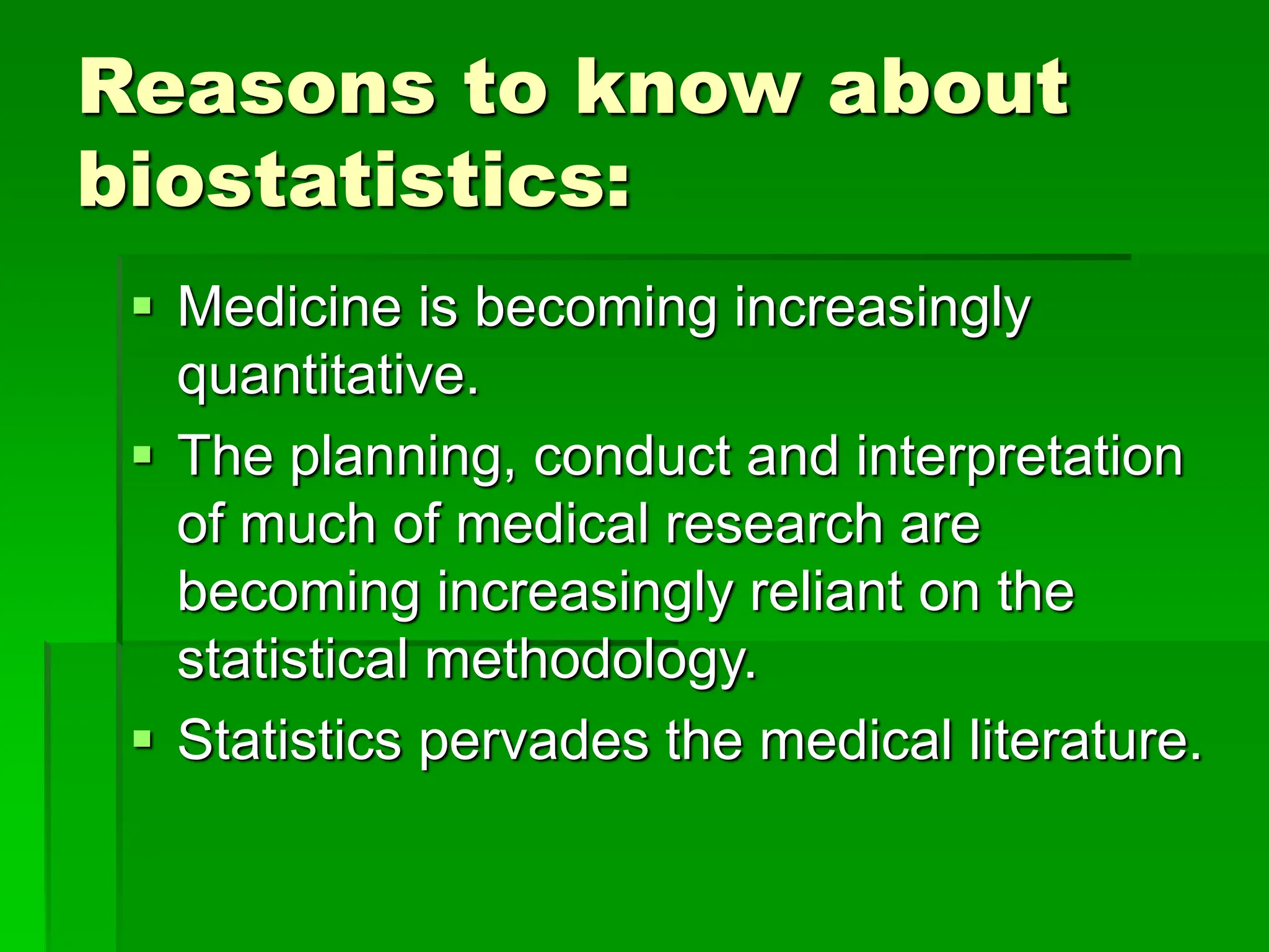 Reasons to know about
biostatistics:
 Medicine is becoming increasingly
quantitative.
 The planning, conduct and interpretation
of much of medical research are
becoming increasingly reliant on the
statistical methodology.
 Statistics pervades the medical literature.
 