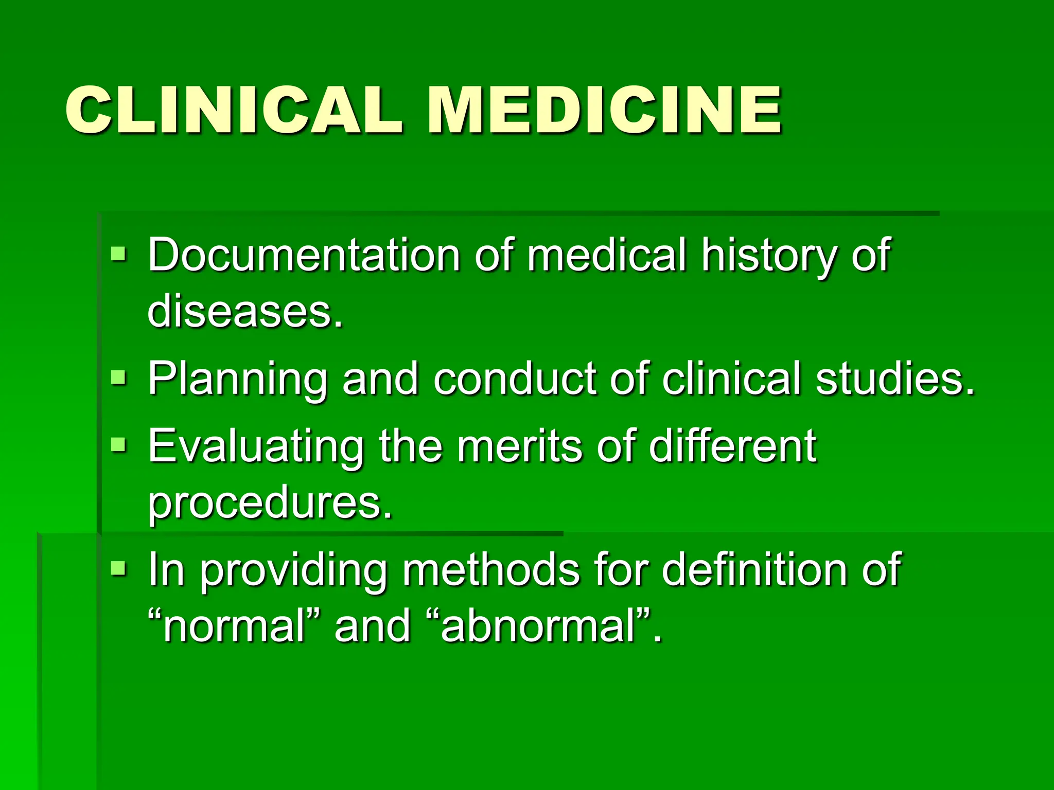 CLINICAL MEDICINE
 Documentation of medical history of
diseases.
 Planning and conduct of clinical studies.
 Evaluating the merits of different
procedures.
 In providing methods for definition of
“normal” and “abnormal”.
 