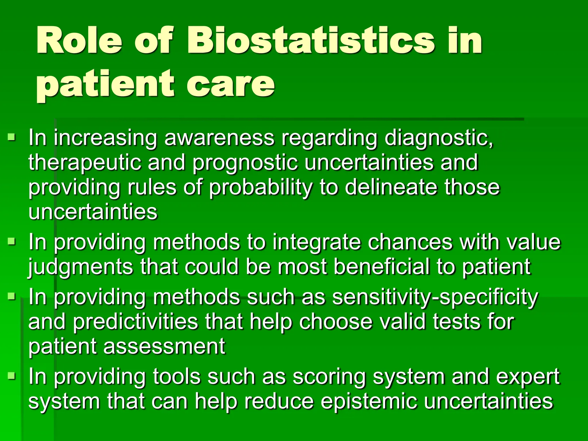Role of Biostatistics in
patient care
 In increasing awareness regarding diagnostic,
therapeutic and prognostic uncertainties and
providing rules of probability to delineate those
uncertainties
 In providing methods to integrate chances with value
judgments that could be most beneficial to patient
 In providing methods such as sensitivity-specificity
and predictivities that help choose valid tests for
patient assessment
 In providing tools such as scoring system and expert
system that can help reduce epistemic uncertainties
 