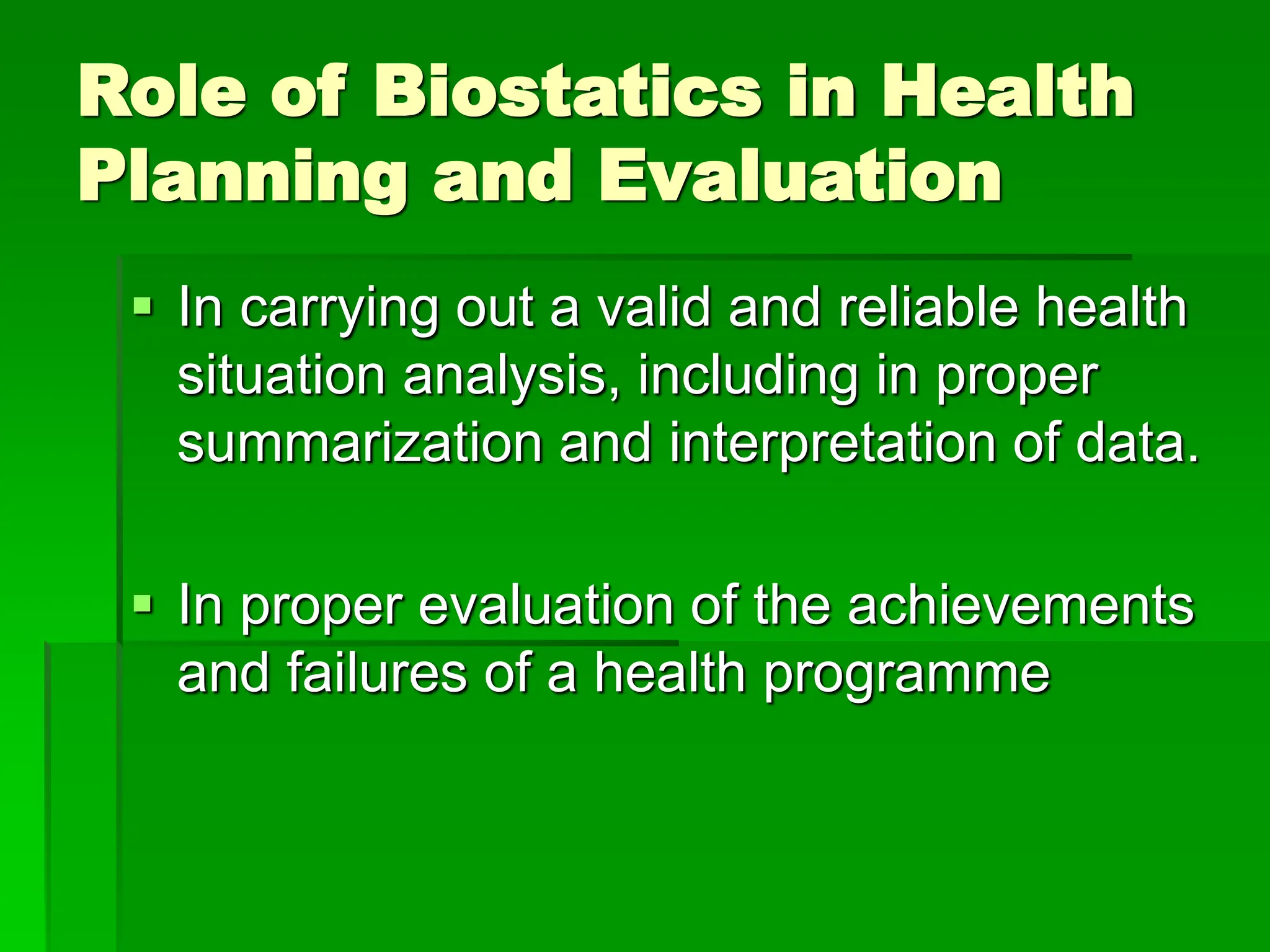 Role of Biostatics in Health
Planning and Evaluation
 In carrying out a valid and reliable health
situation analysis, including in proper
summarization and interpretation of data.
 In proper evaluation of the achievements
and failures of a health programme
 