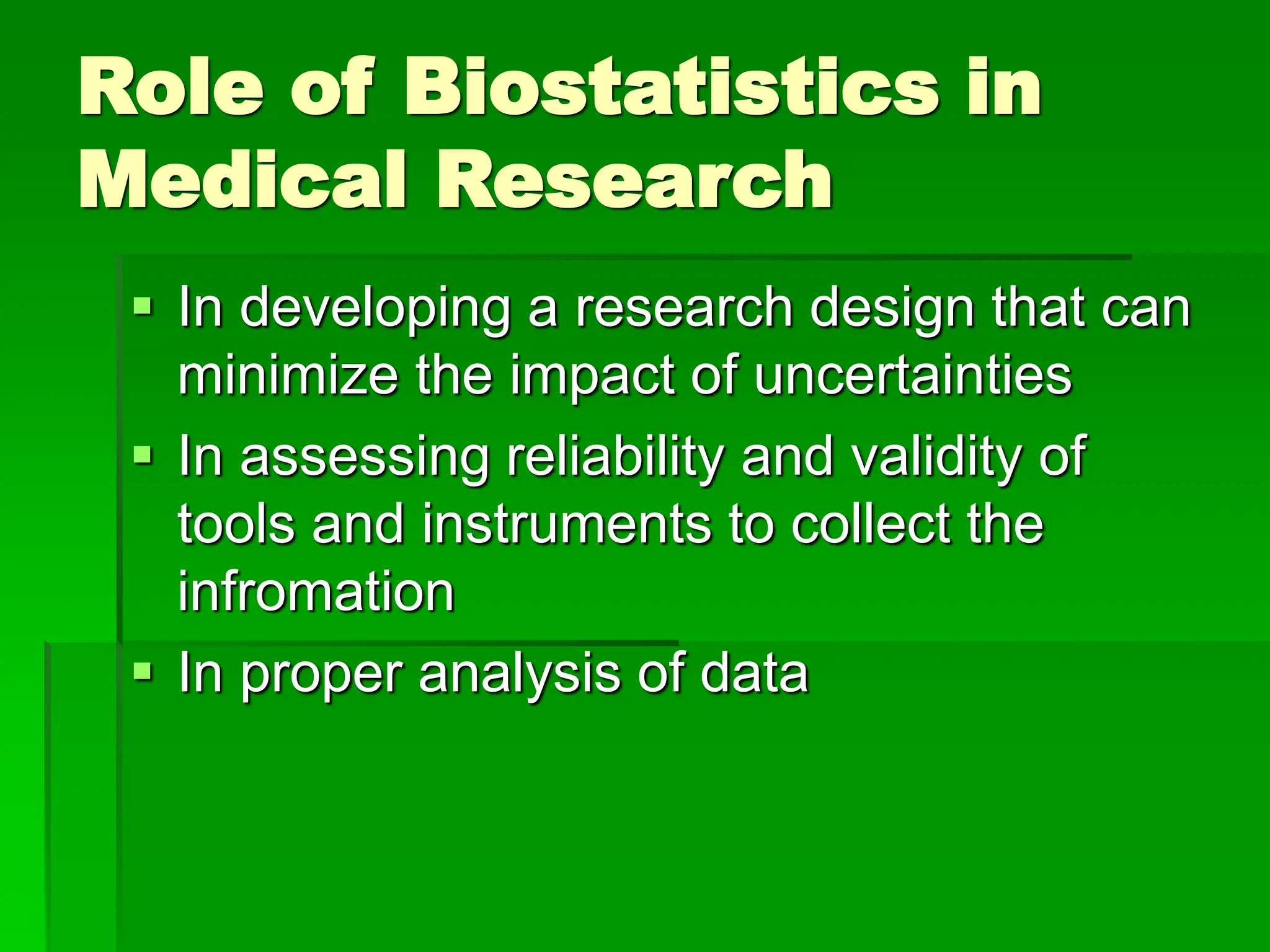 Role of Biostatistics in
Medical Research
 In developing a research design that can
minimize the impact of uncertainties
 In assessing reliability and validity of
tools and instruments to collect the
infromation
 In proper analysis of data
 
