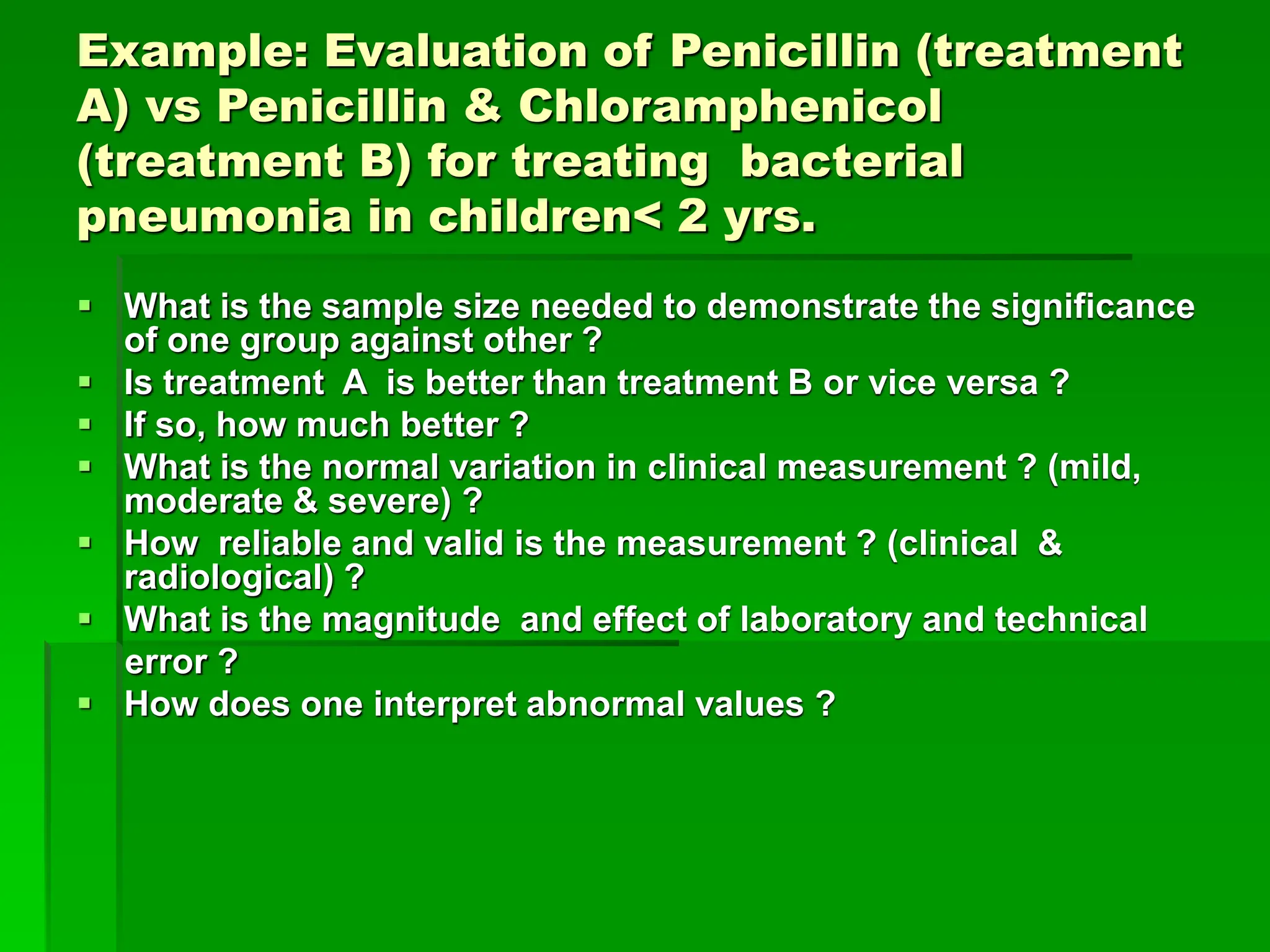 Example: Evaluation of Penicillin (treatment
A) vs Penicillin & Chloramphenicol
(treatment B) for treating bacterial
pneumonia in children< 2 yrs.
 What is the sample size needed to demonstrate the significance
of one group against other ?
 Is treatment A is better than treatment B or vice versa ?
 If so, how much better ?
 What is the normal variation in clinical measurement ? (mild,
moderate & severe) ?
 How reliable and valid is the measurement ? (clinical &
radiological) ?
 What is the magnitude and effect of laboratory and technical
error ?
 How does one interpret abnormal values ?
 