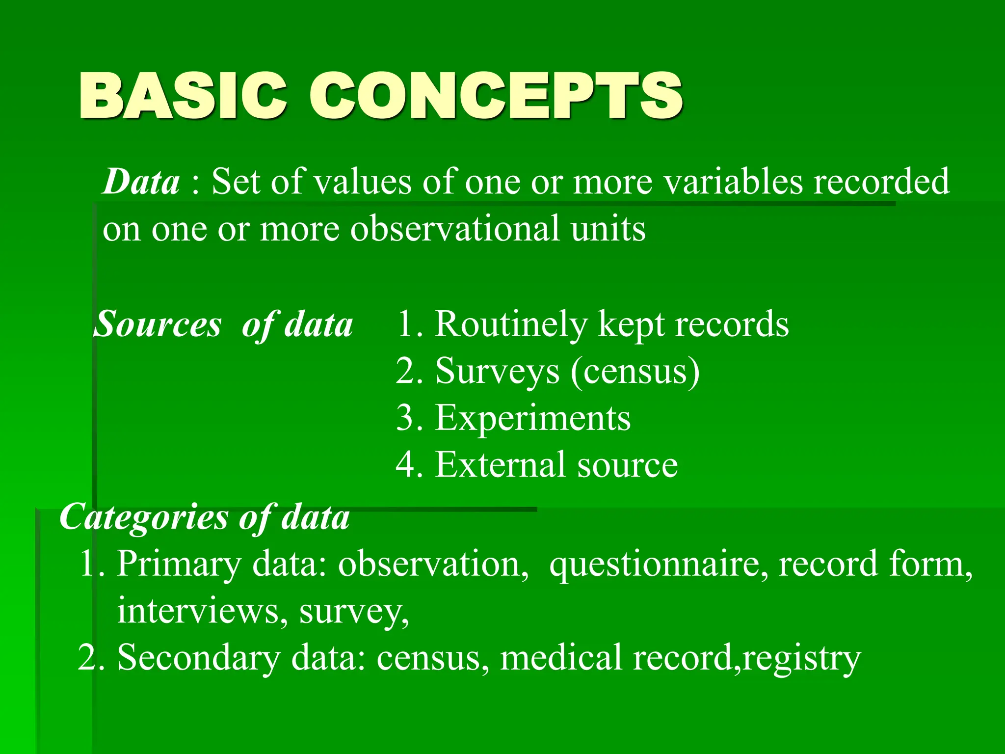 BASIC CONCEPTS
Data : Set of values of one or more variables recorded
on one or more observational units
Categories of data
1. Primary data: observation, questionnaire, record form,
interviews, survey,
2. Secondary data: census, medical record,registry
Sources of data 1. Routinely kept records
2. Surveys (census)
3. Experiments
4. External source
 