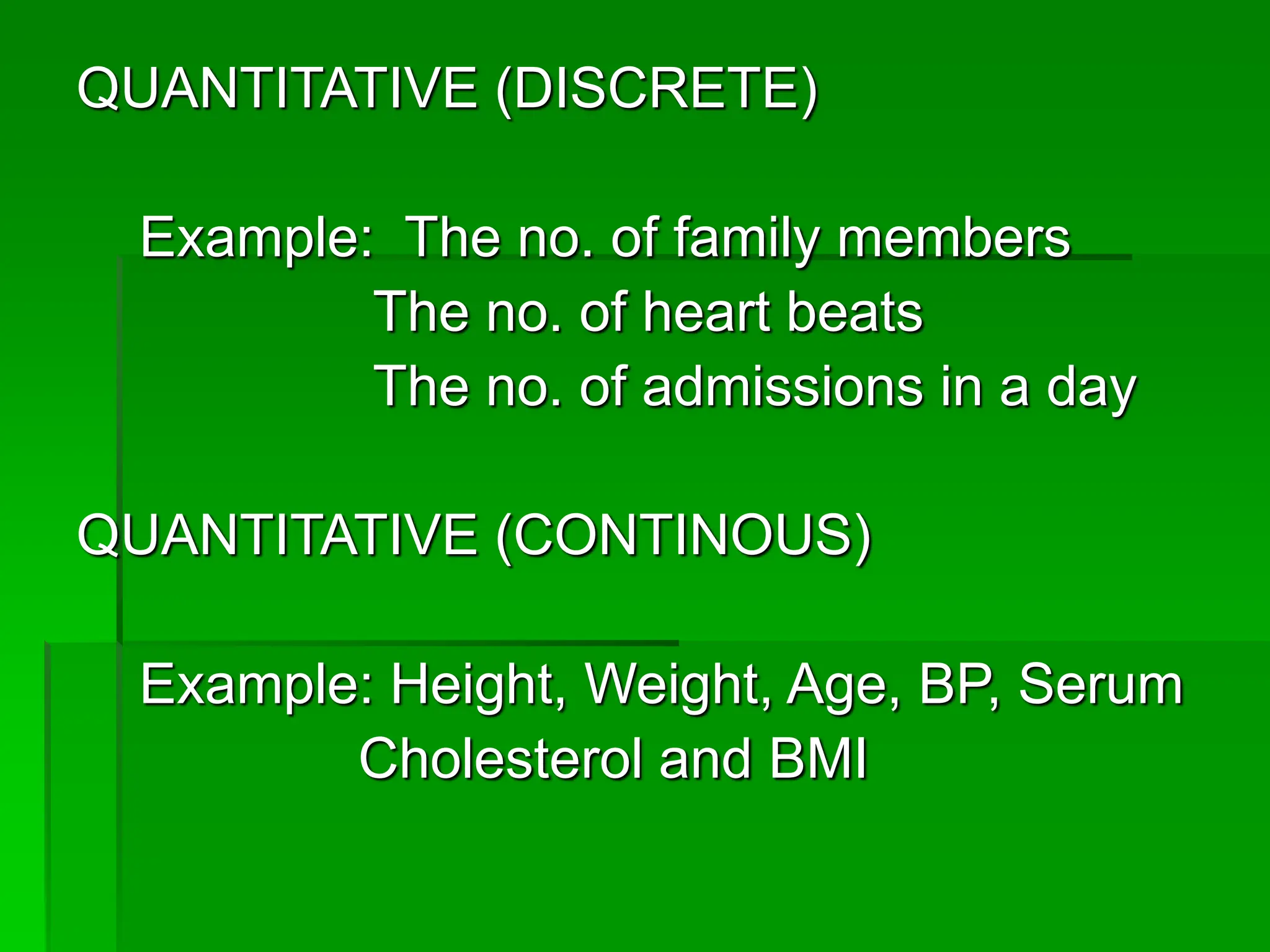 QUANTITATIVE (DISCRETE)
Example: The no. of family members
The no. of heart beats
The no. of admissions in a day
QUANTITATIVE (CONTINOUS)
Example: Height, Weight, Age, BP, Serum
Cholesterol and BMI
 