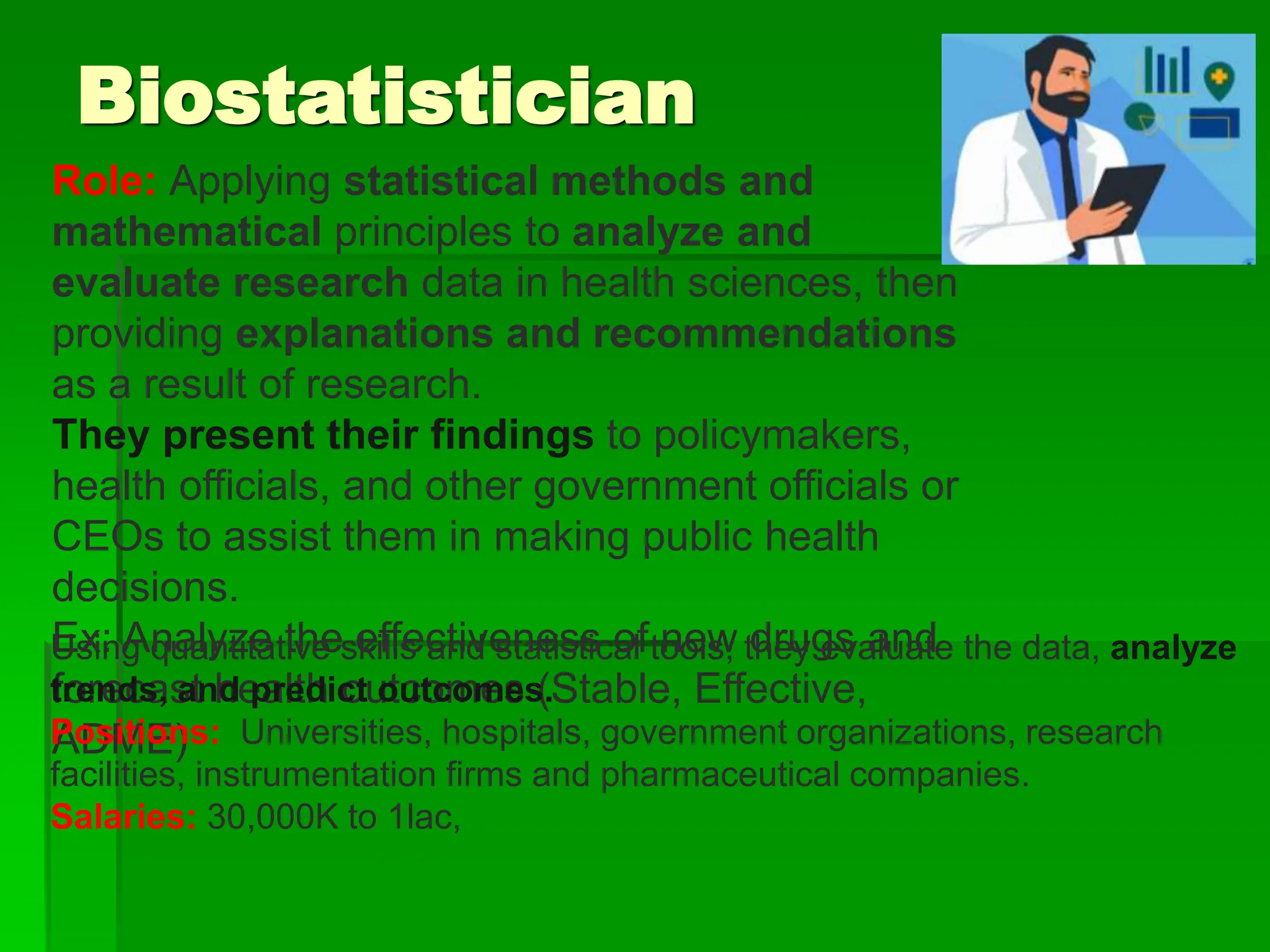 Biostatistician
Role: Applying statistical methods and
mathematical principles to analyze and
evaluate research data in health sciences, then
providing explanations and recommendations
as a result of research.
They present their findings to policymakers,
health officials, and other government officials or
CEOs to assist them in making public health
decisions.
Ex: Analyze the effectiveness of new drugs and
forecast health outcomes (Stable, Effective,
ADME)
Using quantitative skills and statistical tools, they evaluate the data, analyze
trends, and predict outcomes.
Positions: Universities, hospitals, government organizations, research
facilities, instrumentation firms and pharmaceutical companies.
Salaries: 30,000K to 1lac,
 