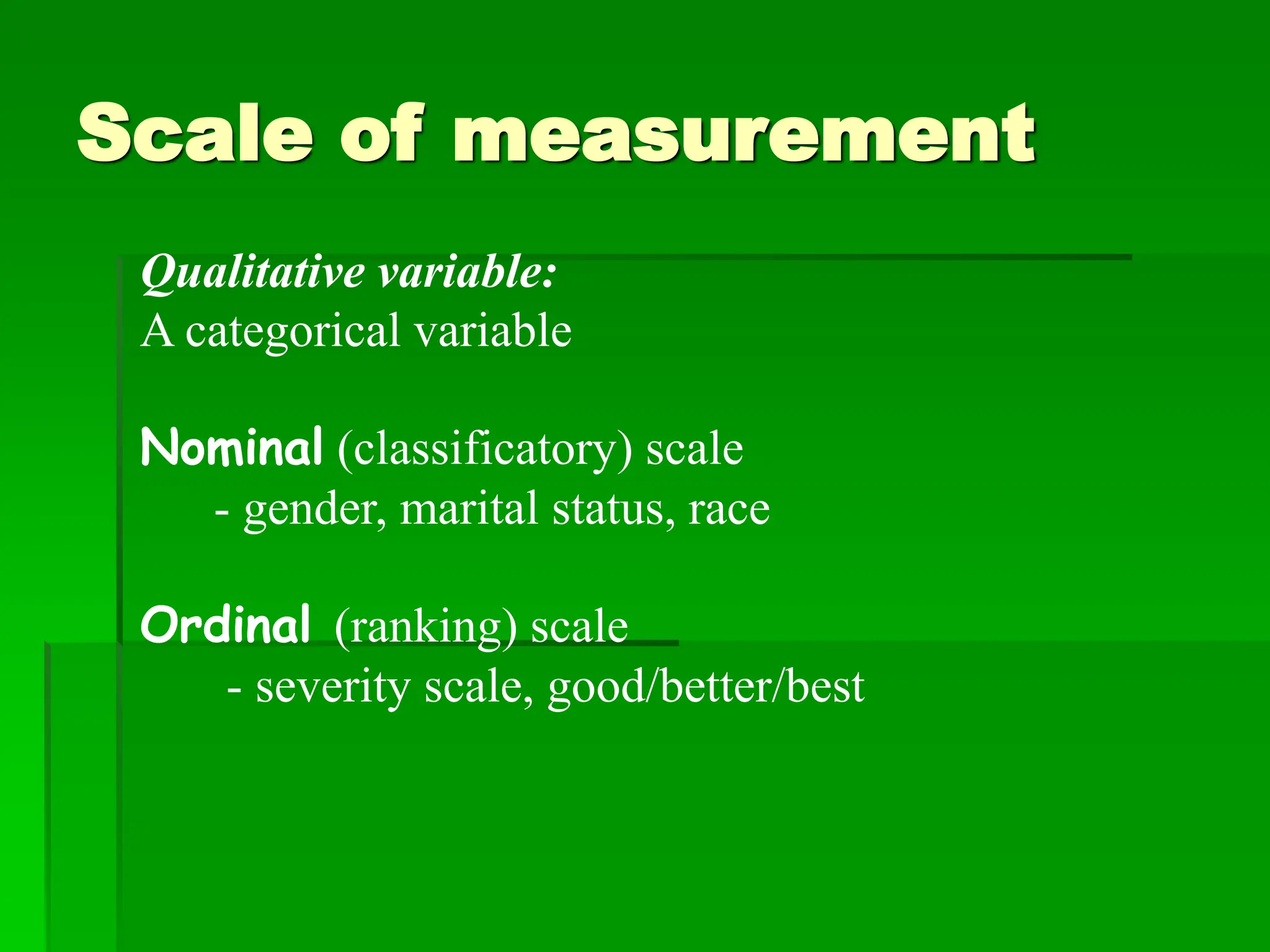 Scale of measurement
Qualitative variable:
A categorical variable
Nominal (classificatory) scale
- gender, marital status, race
Ordinal (ranking) scale
- severity scale, good/better/best
 