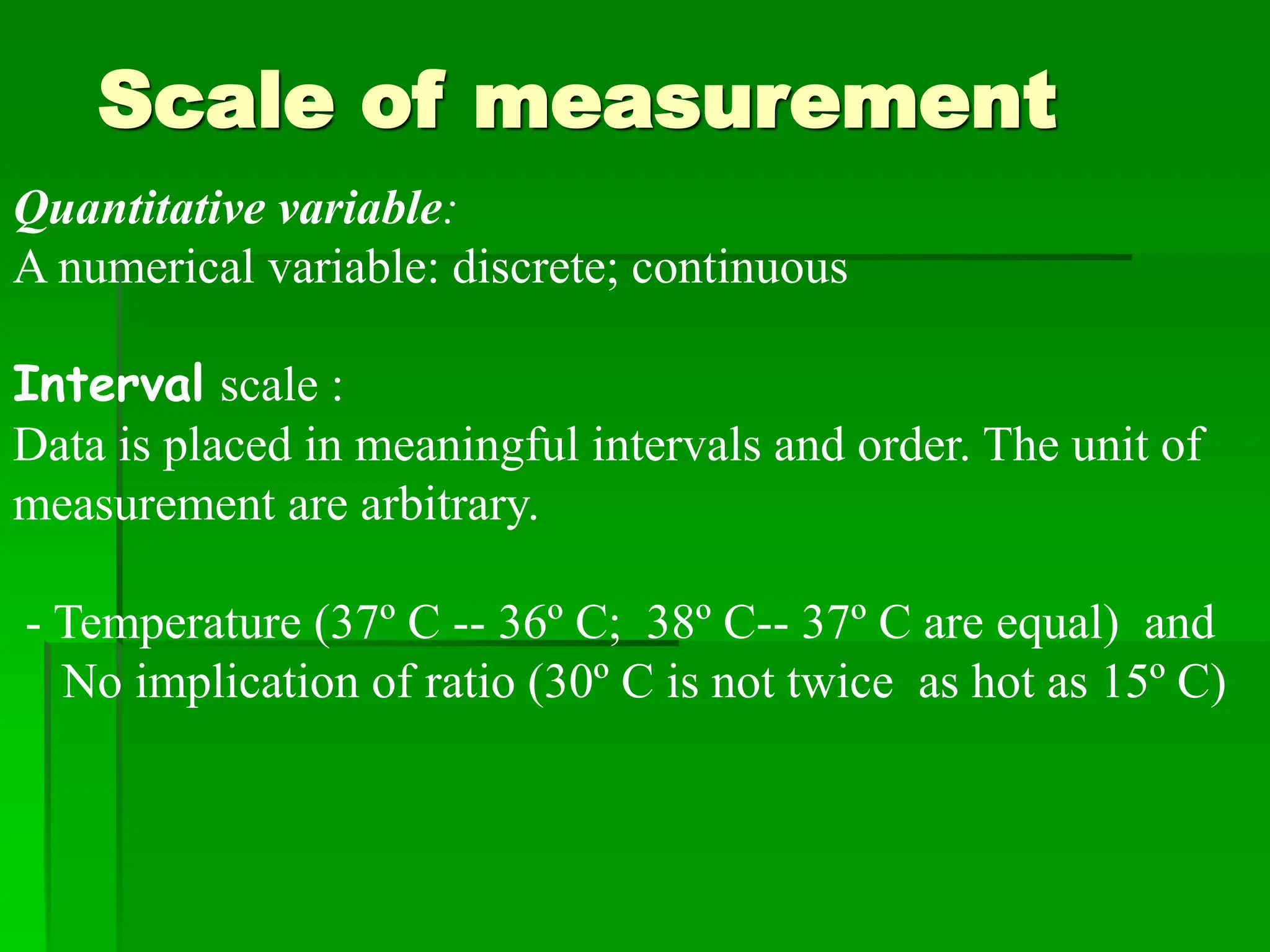 Scale of measurement
Quantitative variable:
A numerical variable: discrete; continuous
Interval scale :
Data is placed in meaningful intervals and order. The unit of
measurement are arbitrary.
- Temperature (37º C -- 36º C; 38º C-- 37º C are equal) and
No implication of ratio (30º C is not twice as hot as 15º C)
 