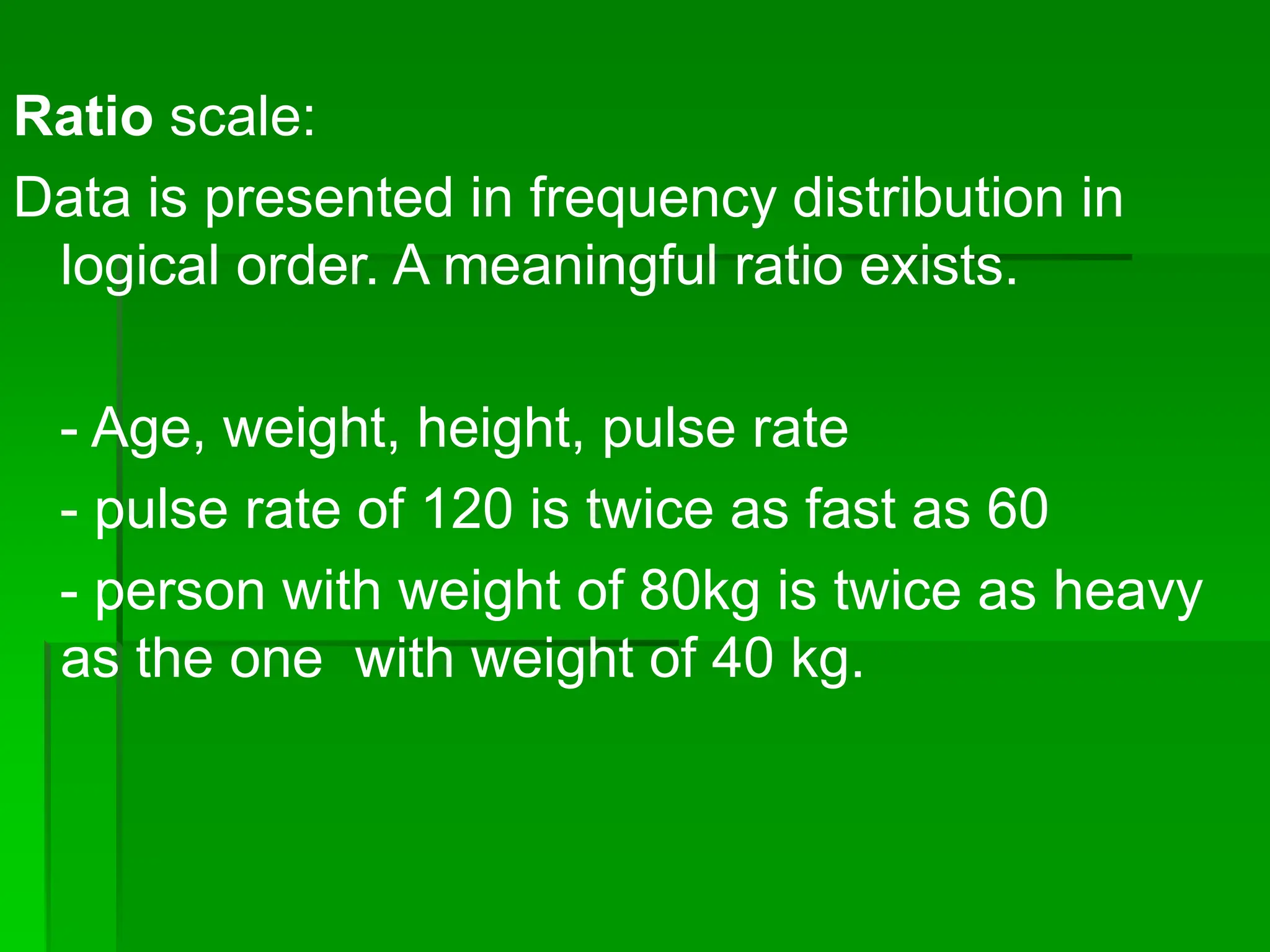 Ratio scale:
Data is presented in frequency distribution in
logical order. A meaningful ratio exists.
- Age, weight, height, pulse rate
- pulse rate of 120 is twice as fast as 60
- person with weight of 80kg is twice as heavy
as the one with weight of 40 kg.
 