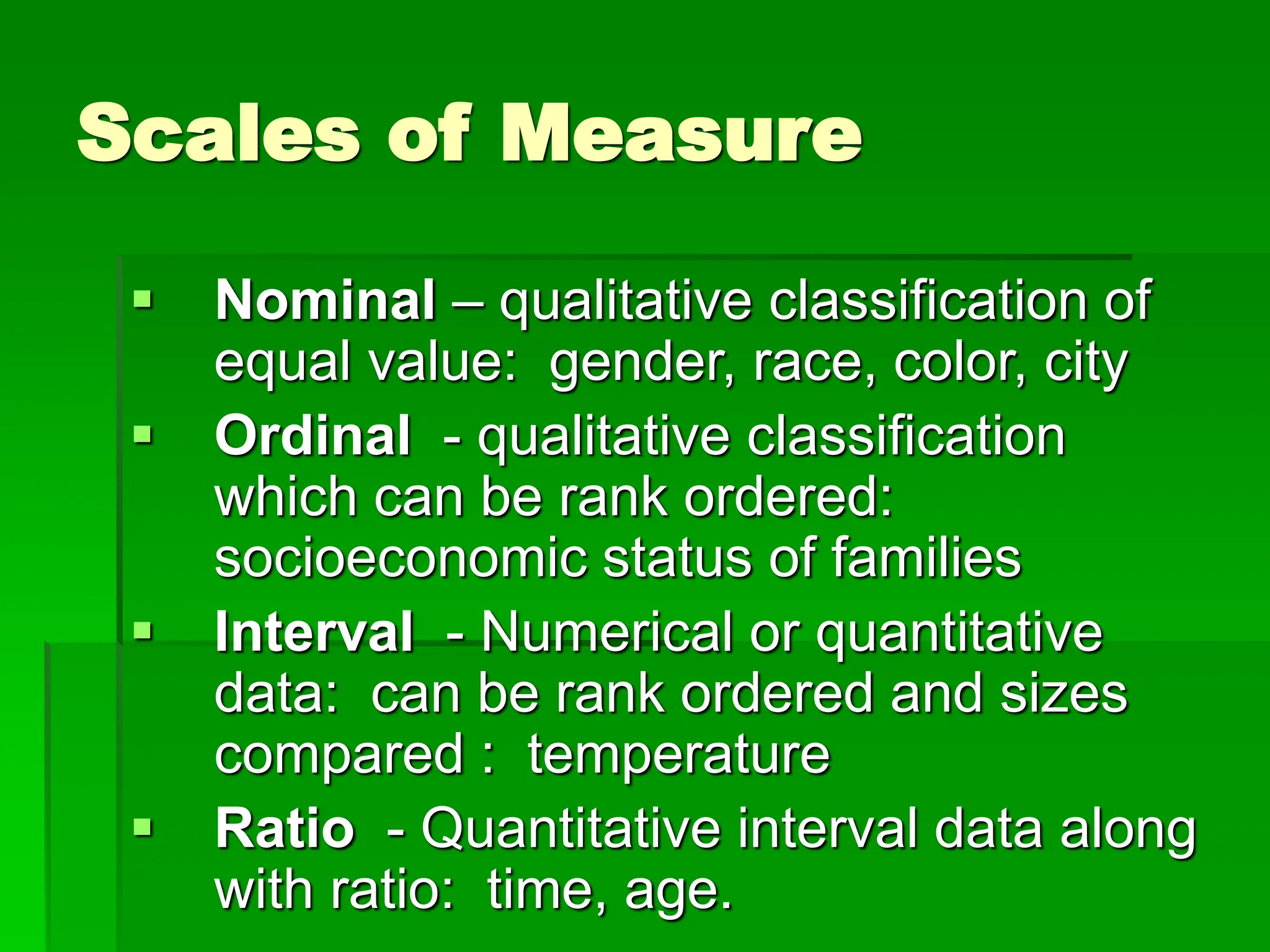 Scales of Measure
 Nominal – qualitative classification of
equal value: gender, race, color, city
 Ordinal - qualitative classification
which can be rank ordered:
socioeconomic status of families
 Interval - Numerical or quantitative
data: can be rank ordered and sizes
compared : temperature
 Ratio - Quantitative interval data along
with ratio: time, age.
 