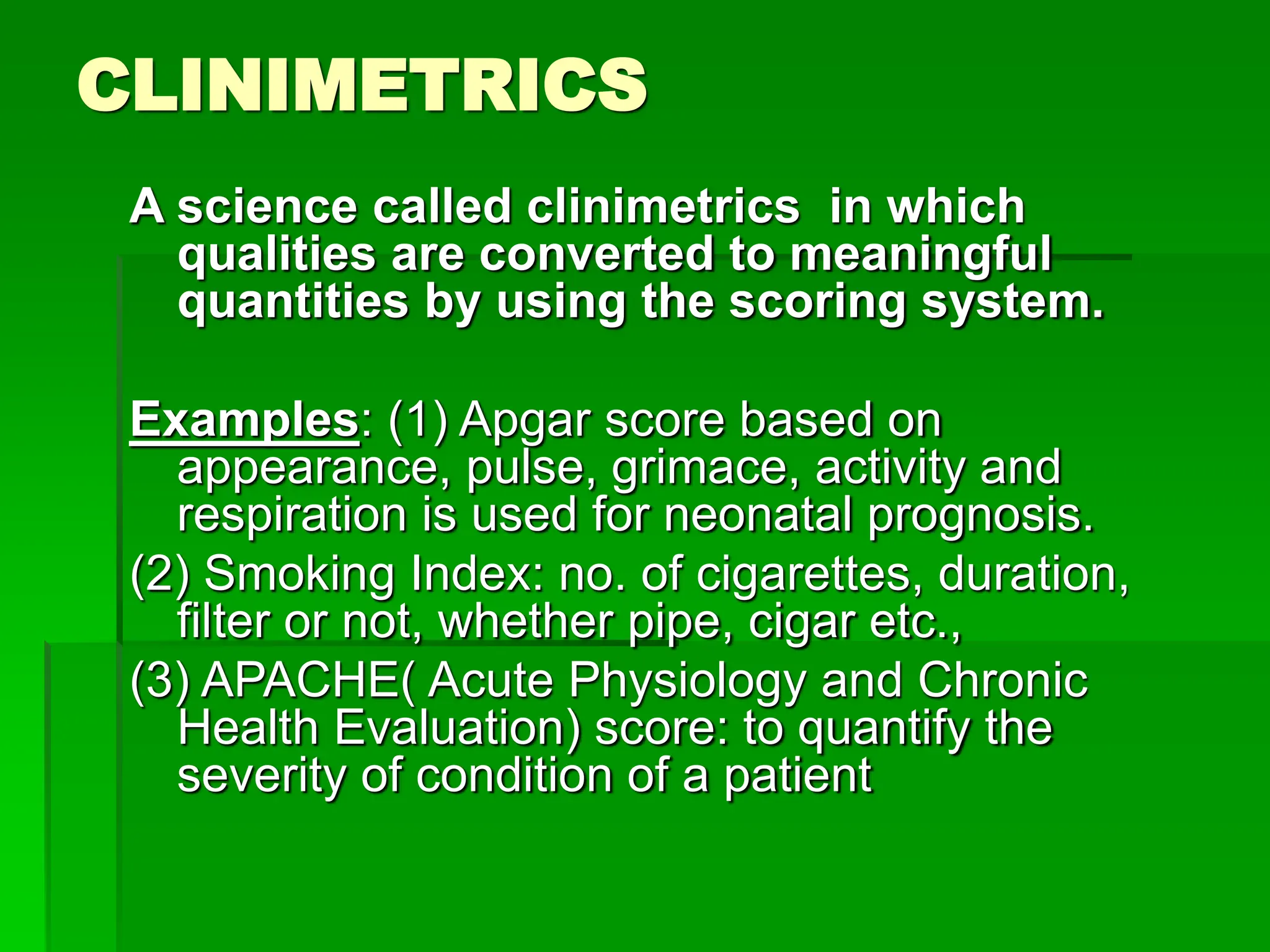 CLINIMETRICS
A science called clinimetrics in which
qualities are converted to meaningful
quantities by using the scoring system.
Examples: (1) Apgar score based on
appearance, pulse, grimace, activity and
respiration is used for neonatal prognosis.
(2) Smoking Index: no. of cigarettes, duration,
filter or not, whether pipe, cigar etc.,
(3) APACHE( Acute Physiology and Chronic
Health Evaluation) score: to quantify the
severity of condition of a patient
 
