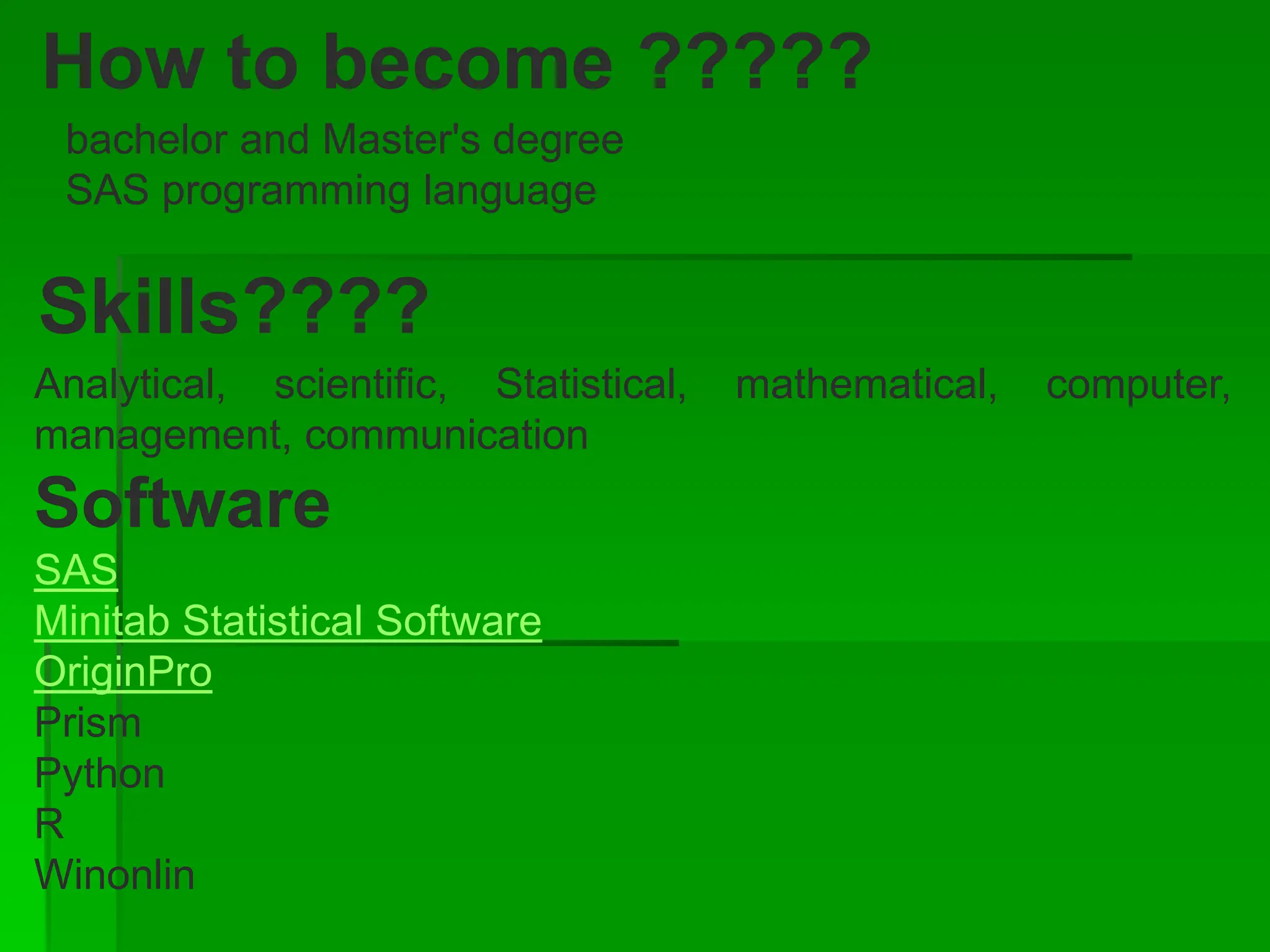 How to become ?????
bachelor and Master's degree
SAS programming language
Skills????
Analytical, scientific, Statistical, mathematical, computer,
management, communication
Software
SAS
Minitab Statistical Software
OriginPro
Prism
Python
R
Winonlin
 