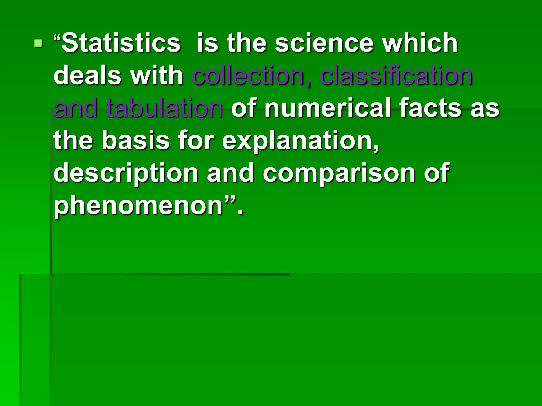  “Statistics is the science which
deals with collection, classification
and tabulation of numerical facts as
the basis for explanation,
description and comparison of
phenomenon”.
 