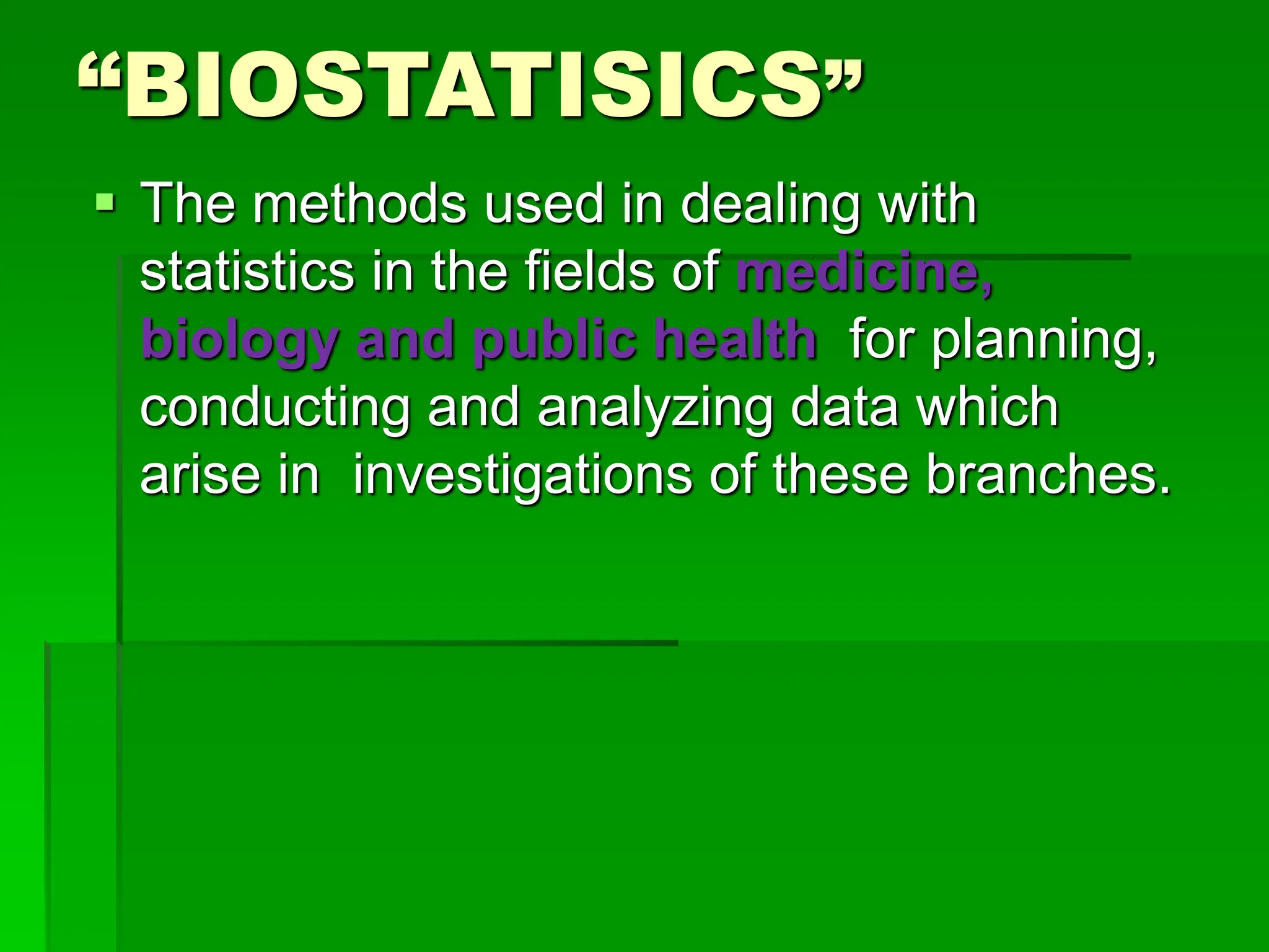 “BIOSTATISICS”
 The methods used in dealing with
statistics in the fields of medicine,
biology and public health for planning,
conducting and analyzing data which
arise in investigations of these branches.
 