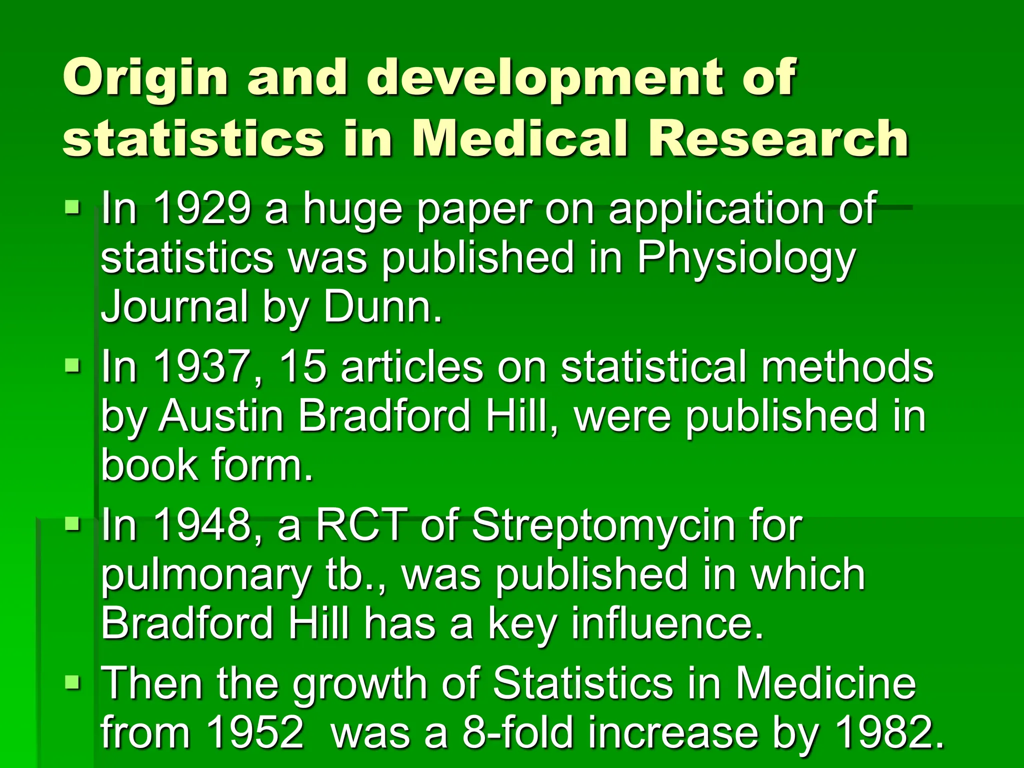 Origin and development of
statistics in Medical Research
 In 1929 a huge paper on application of
statistics was published in Physiology
Journal by Dunn.
 In 1937, 15 articles on statistical methods
by Austin Bradford Hill, were published in
book form.
 In 1948, a RCT of Streptomycin for
pulmonary tb., was published in which
Bradford Hill has a key influence.
 Then the growth of Statistics in Medicine
from 1952 was a 8-fold increase by 1982.
 