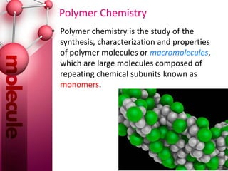 Polymer Chemistry
• Polymer chemistry is the study of the
synthesis, characterization and properties
of polymer molecules or macromolecules,
which are large molecules composed of
repeating chemical subunits known as
monomers.
 