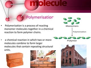 Polymerisation
• Polymerization is a process of reacting
monomer molecules together in a chemical
reaction to form polymer chains.
• a chemical reaction in which two or more
molecules combine to form larger
molecules that contain repeating structural
units.
 