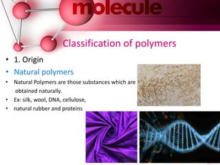Classification of polymers
• 1. Origin
• Natural polymers
• Natural Polymers are those substances which are
obtained naturally.
• Ex: silk, wool, DNA, cellulose,
• natural rubber and proteins
 